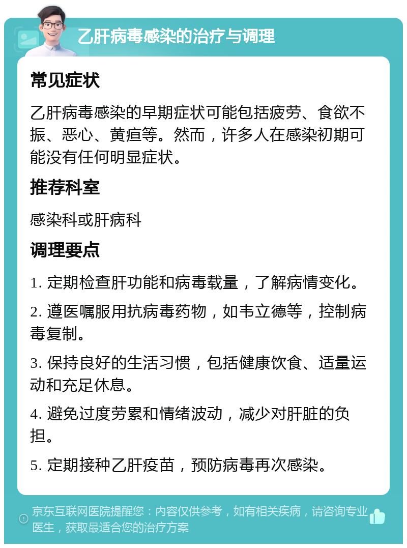 乙肝病毒感染的治疗与调理 常见症状 乙肝病毒感染的早期症状可能包括疲劳、食欲不振、恶心、黄疸等。然而，许多人在感染初期可能没有任何明显症状。 推荐科室 感染科或肝病科 调理要点 1. 定期检查肝功能和病毒载量，了解病情变化。 2. 遵医嘱服用抗病毒药物，如韦立德等，控制病毒复制。 3. 保持良好的生活习惯，包括健康饮食、适量运动和充足休息。 4. 避免过度劳累和情绪波动，减少对肝脏的负担。 5. 定期接种乙肝疫苗，预防病毒再次感染。