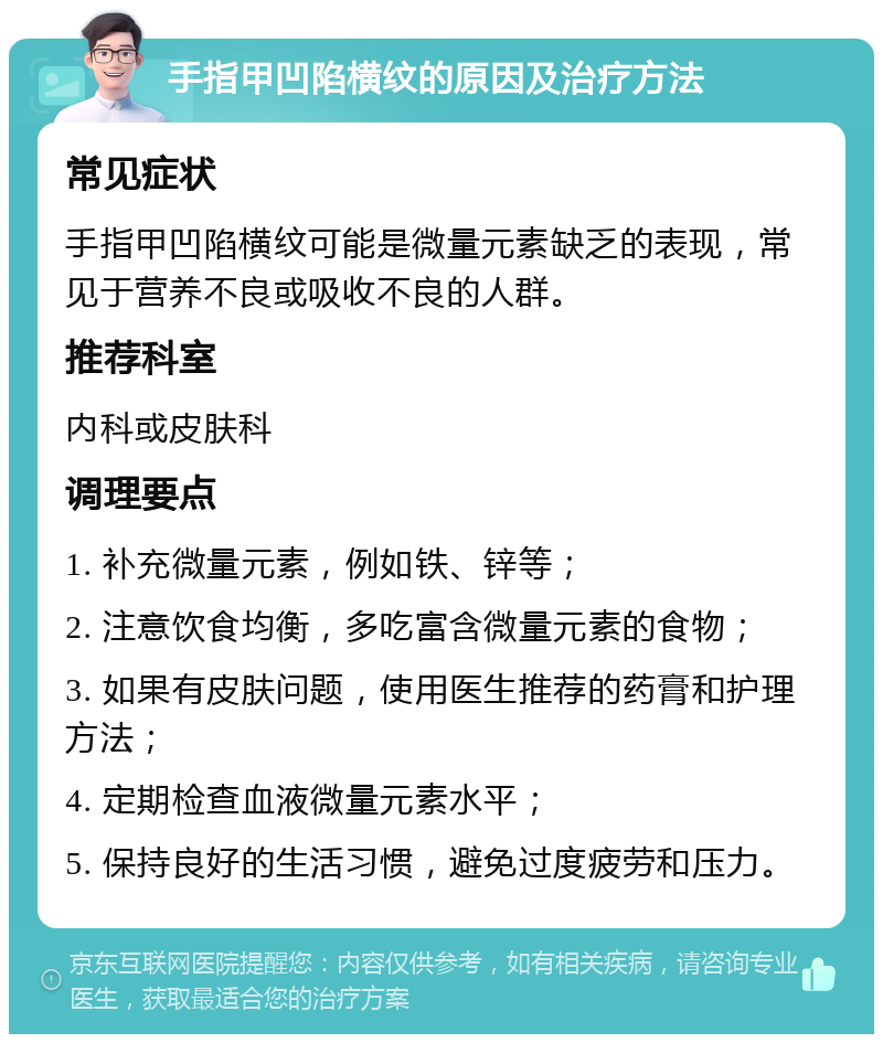 手指甲凹陷横纹的原因及治疗方法 常见症状 手指甲凹陷横纹可能是微量元素缺乏的表现，常见于营养不良或吸收不良的人群。 推荐科室 内科或皮肤科 调理要点 1. 补充微量元素，例如铁、锌等； 2. 注意饮食均衡，多吃富含微量元素的食物； 3. 如果有皮肤问题，使用医生推荐的药膏和护理方法； 4. 定期检查血液微量元素水平； 5. 保持良好的生活习惯，避免过度疲劳和压力。