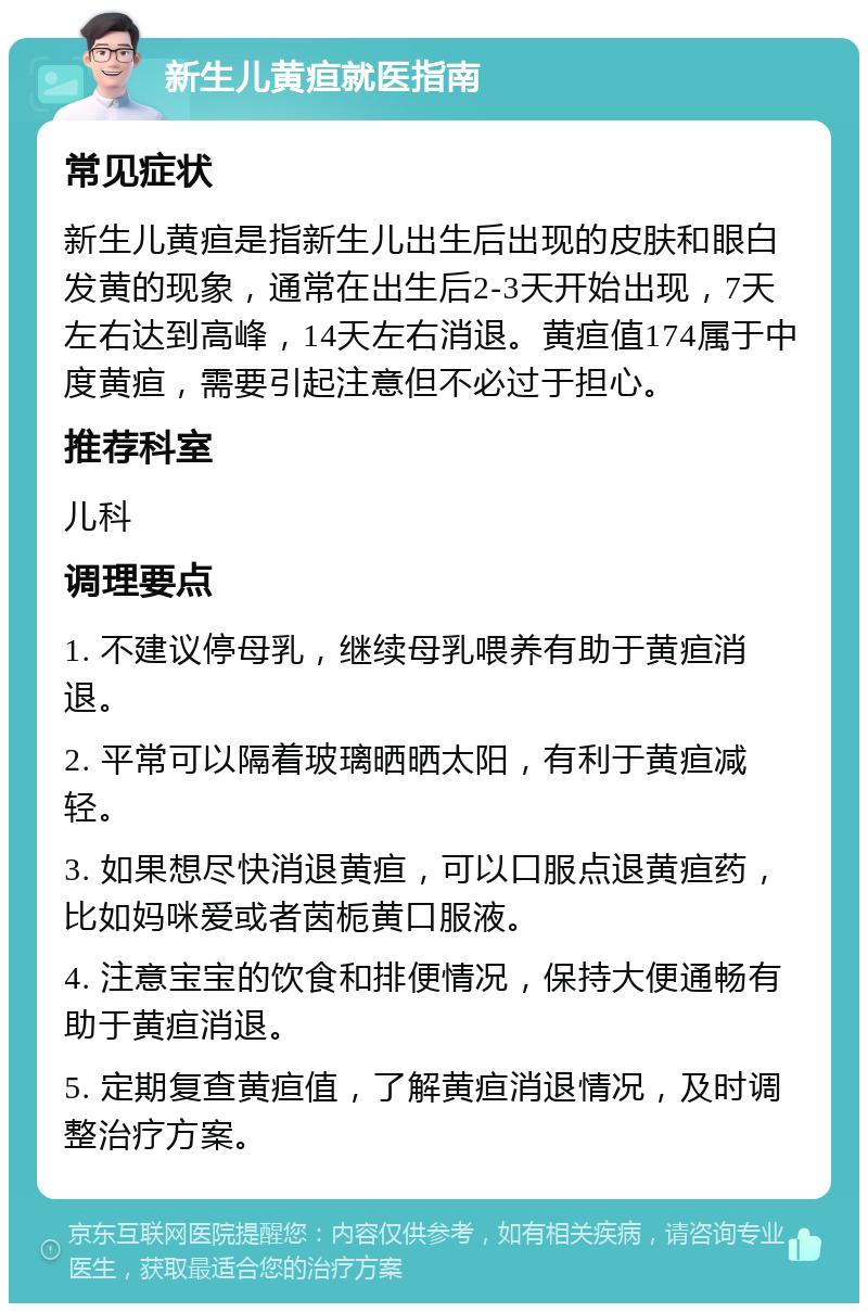 新生儿黄疸就医指南 常见症状 新生儿黄疸是指新生儿出生后出现的皮肤和眼白发黄的现象，通常在出生后2-3天开始出现，7天左右达到高峰，14天左右消退。黄疸值174属于中度黄疸，需要引起注意但不必过于担心。 推荐科室 儿科 调理要点 1. 不建议停母乳，继续母乳喂养有助于黄疸消退。 2. 平常可以隔着玻璃晒晒太阳，有利于黄疸减轻。 3. 如果想尽快消退黄疸，可以口服点退黄疸药，比如妈咪爱或者茵栀黄口服液。 4. 注意宝宝的饮食和排便情况，保持大便通畅有助于黄疸消退。 5. 定期复查黄疸值，了解黄疸消退情况，及时调整治疗方案。