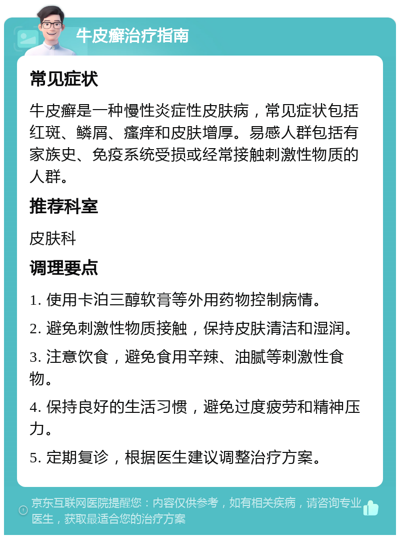 牛皮癣治疗指南 常见症状 牛皮癣是一种慢性炎症性皮肤病，常见症状包括红斑、鳞屑、瘙痒和皮肤增厚。易感人群包括有家族史、免疫系统受损或经常接触刺激性物质的人群。 推荐科室 皮肤科 调理要点 1. 使用卡泊三醇软膏等外用药物控制病情。 2. 避免刺激性物质接触，保持皮肤清洁和湿润。 3. 注意饮食，避免食用辛辣、油腻等刺激性食物。 4. 保持良好的生活习惯，避免过度疲劳和精神压力。 5. 定期复诊，根据医生建议调整治疗方案。