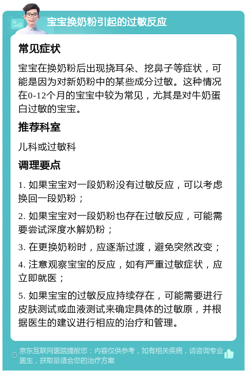 宝宝换奶粉引起的过敏反应 常见症状 宝宝在换奶粉后出现挠耳朵、挖鼻子等症状，可能是因为对新奶粉中的某些成分过敏。这种情况在0-12个月的宝宝中较为常见，尤其是对牛奶蛋白过敏的宝宝。 推荐科室 儿科或过敏科 调理要点 1. 如果宝宝对一段奶粉没有过敏反应，可以考虑换回一段奶粉； 2. 如果宝宝对一段奶粉也存在过敏反应，可能需要尝试深度水解奶粉； 3. 在更换奶粉时，应逐渐过渡，避免突然改变； 4. 注意观察宝宝的反应，如有严重过敏症状，应立即就医； 5. 如果宝宝的过敏反应持续存在，可能需要进行皮肤测试或血液测试来确定具体的过敏原，并根据医生的建议进行相应的治疗和管理。