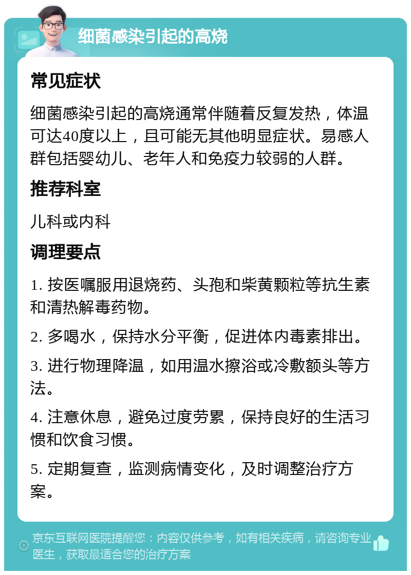 细菌感染引起的高烧 常见症状 细菌感染引起的高烧通常伴随着反复发热，体温可达40度以上，且可能无其他明显症状。易感人群包括婴幼儿、老年人和免疫力较弱的人群。 推荐科室 儿科或内科 调理要点 1. 按医嘱服用退烧药、头孢和柴黄颗粒等抗生素和清热解毒药物。 2. 多喝水，保持水分平衡，促进体内毒素排出。 3. 进行物理降温，如用温水擦浴或冷敷额头等方法。 4. 注意休息，避免过度劳累，保持良好的生活习惯和饮食习惯。 5. 定期复查，监测病情变化，及时调整治疗方案。