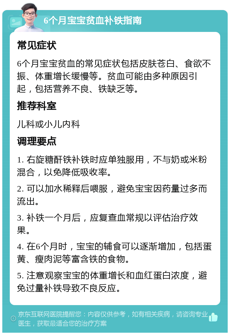 6个月宝宝贫血补铁指南 常见症状 6个月宝宝贫血的常见症状包括皮肤苍白、食欲不振、体重增长缓慢等。贫血可能由多种原因引起，包括营养不良、铁缺乏等。 推荐科室 儿科或小儿内科 调理要点 1. 右旋糖酐铁补铁时应单独服用，不与奶或米粉混合，以免降低吸收率。 2. 可以加水稀释后喂服，避免宝宝因药量过多而流出。 3. 补铁一个月后，应复查血常规以评估治疗效果。 4. 在6个月时，宝宝的辅食可以逐渐增加，包括蛋黄、瘦肉泥等富含铁的食物。 5. 注意观察宝宝的体重增长和血红蛋白浓度，避免过量补铁导致不良反应。