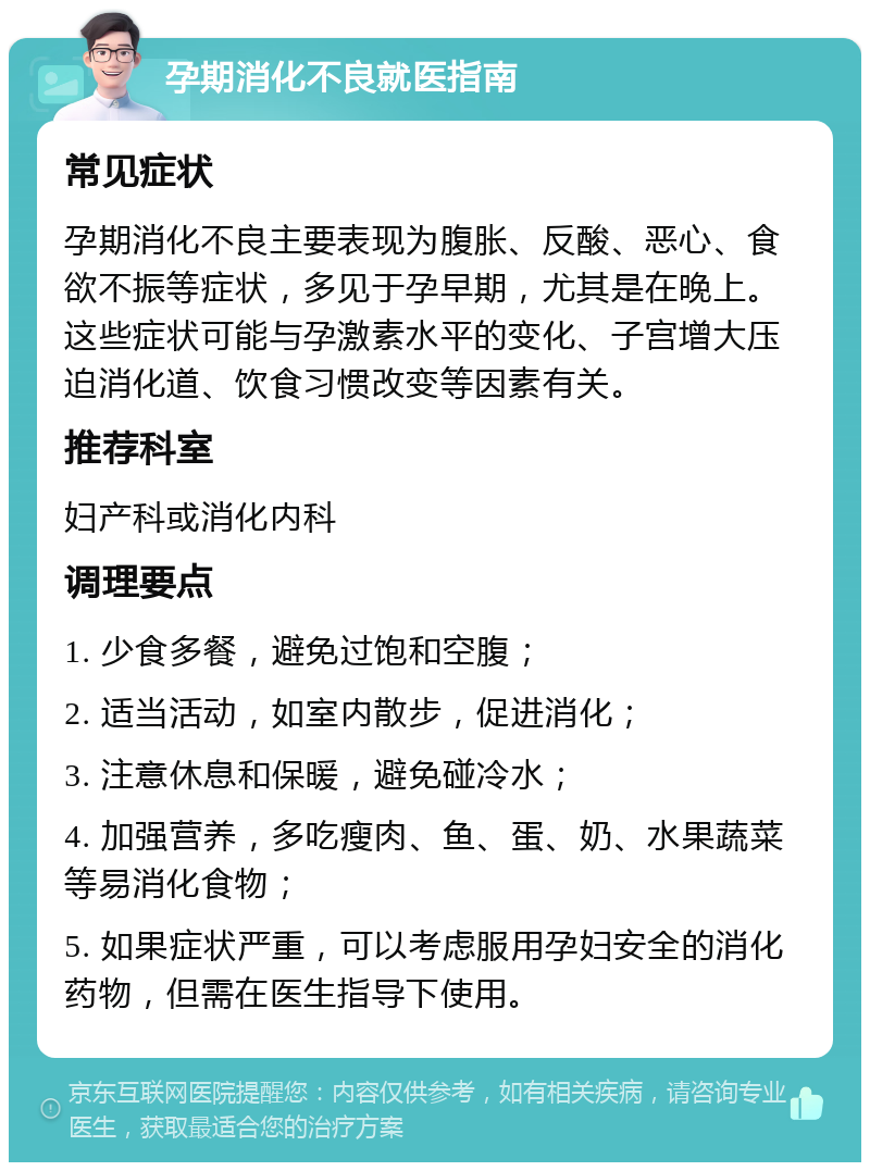 孕期消化不良就医指南 常见症状 孕期消化不良主要表现为腹胀、反酸、恶心、食欲不振等症状，多见于孕早期，尤其是在晚上。这些症状可能与孕激素水平的变化、子宫增大压迫消化道、饮食习惯改变等因素有关。 推荐科室 妇产科或消化内科 调理要点 1. 少食多餐，避免过饱和空腹； 2. 适当活动，如室内散步，促进消化； 3. 注意休息和保暖，避免碰冷水； 4. 加强营养，多吃瘦肉、鱼、蛋、奶、水果蔬菜等易消化食物； 5. 如果症状严重，可以考虑服用孕妇安全的消化药物，但需在医生指导下使用。