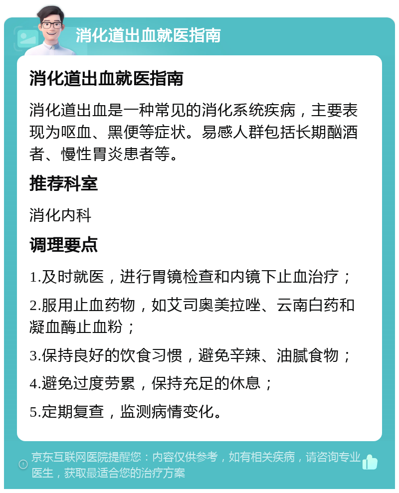 消化道出血就医指南 消化道出血就医指南 消化道出血是一种常见的消化系统疾病，主要表现为呕血、黑便等症状。易感人群包括长期酗酒者、慢性胃炎患者等。 推荐科室 消化内科 调理要点 1.及时就医，进行胃镜检查和内镜下止血治疗； 2.服用止血药物，如艾司奥美拉唑、云南白药和凝血酶止血粉； 3.保持良好的饮食习惯，避免辛辣、油腻食物； 4.避免过度劳累，保持充足的休息； 5.定期复查，监测病情变化。