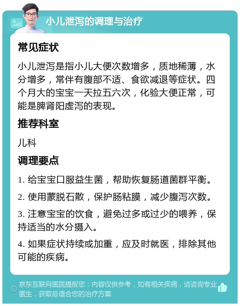 小儿泄泻的调理与治疗 常见症状 小儿泄泻是指小儿大便次数增多，质地稀薄，水分增多，常伴有腹部不适、食欲减退等症状。四个月大的宝宝一天拉五六次，化验大便正常，可能是脾肾阳虚泻的表现。 推荐科室 儿科 调理要点 1. 给宝宝口服益生菌，帮助恢复肠道菌群平衡。 2. 使用蒙脱石散，保护肠粘膜，减少腹泻次数。 3. 注意宝宝的饮食，避免过多或过少的喂养，保持适当的水分摄入。 4. 如果症状持续或加重，应及时就医，排除其他可能的疾病。