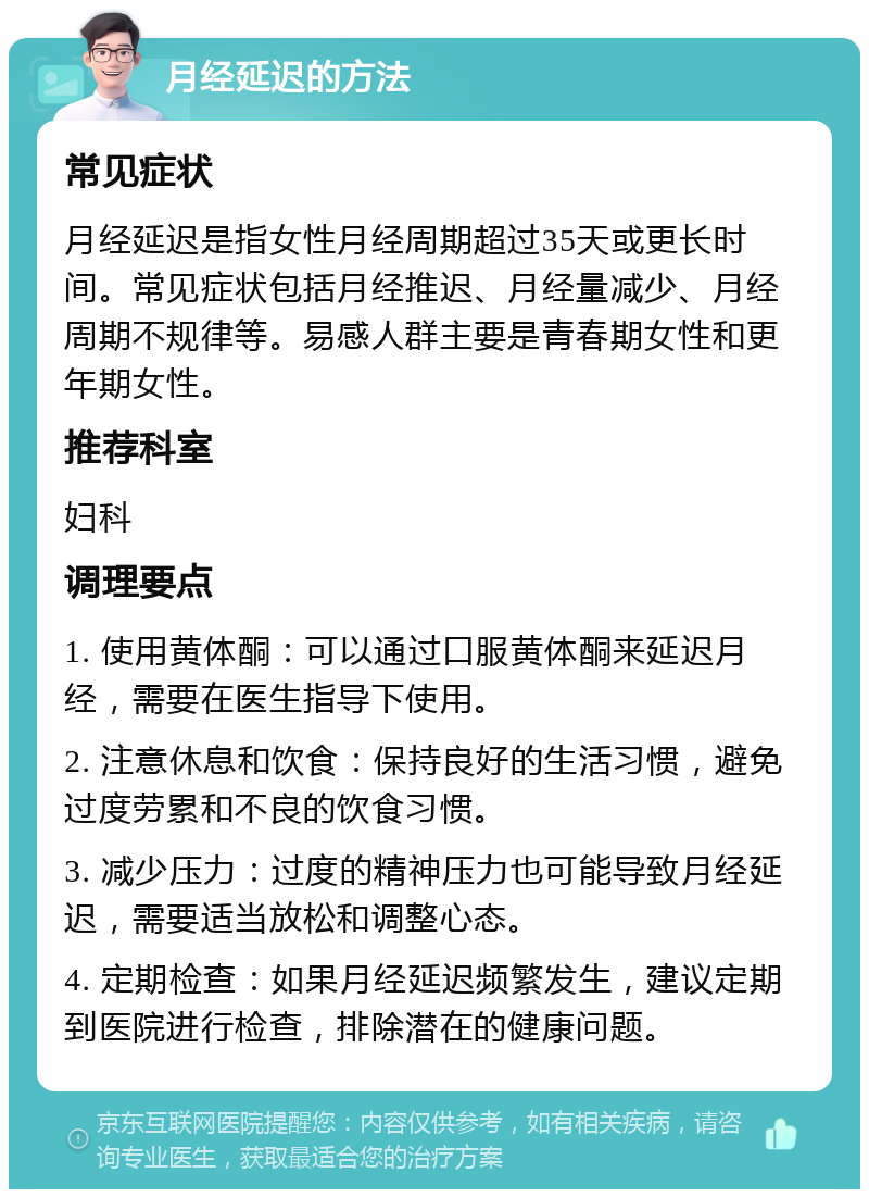 月经延迟的方法 常见症状 月经延迟是指女性月经周期超过35天或更长时间。常见症状包括月经推迟、月经量减少、月经周期不规律等。易感人群主要是青春期女性和更年期女性。 推荐科室 妇科 调理要点 1. 使用黄体酮：可以通过口服黄体酮来延迟月经，需要在医生指导下使用。 2. 注意休息和饮食：保持良好的生活习惯，避免过度劳累和不良的饮食习惯。 3. 减少压力：过度的精神压力也可能导致月经延迟，需要适当放松和调整心态。 4. 定期检查：如果月经延迟频繁发生，建议定期到医院进行检查，排除潜在的健康问题。