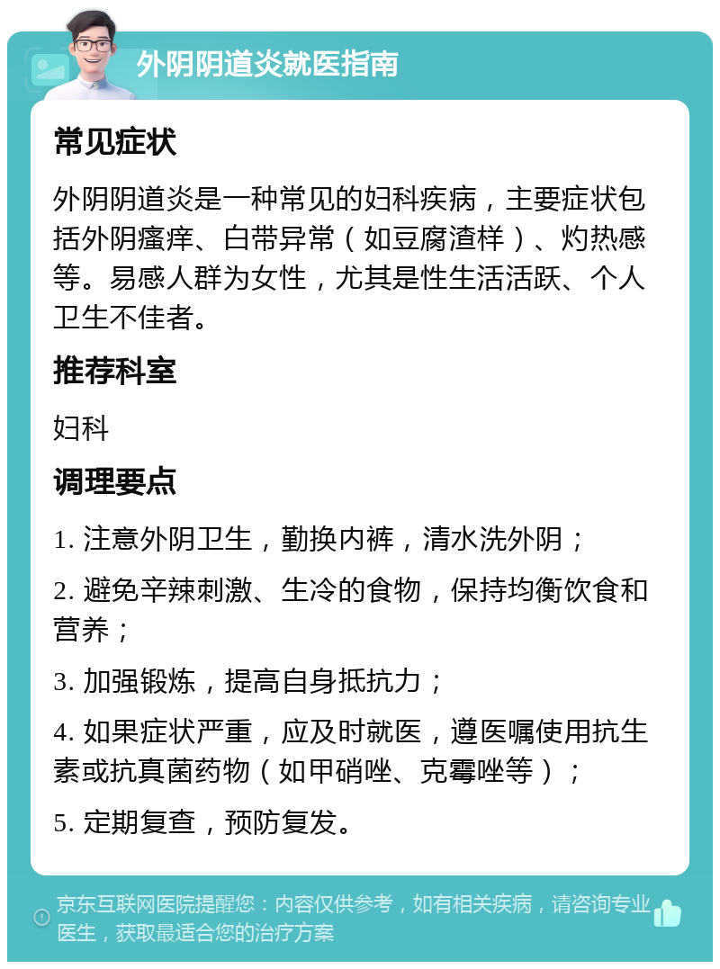 外阴阴道炎就医指南 常见症状 外阴阴道炎是一种常见的妇科疾病，主要症状包括外阴瘙痒、白带异常（如豆腐渣样）、灼热感等。易感人群为女性，尤其是性生活活跃、个人卫生不佳者。 推荐科室 妇科 调理要点 1. 注意外阴卫生，勤换内裤，清水洗外阴； 2. 避免辛辣刺激、生冷的食物，保持均衡饮食和营养； 3. 加强锻炼，提高自身抵抗力； 4. 如果症状严重，应及时就医，遵医嘱使用抗生素或抗真菌药物（如甲硝唑、克霉唑等）； 5. 定期复查，预防复发。