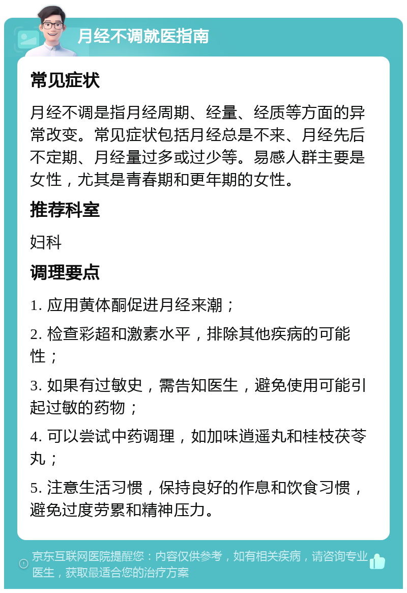 月经不调就医指南 常见症状 月经不调是指月经周期、经量、经质等方面的异常改变。常见症状包括月经总是不来、月经先后不定期、月经量过多或过少等。易感人群主要是女性，尤其是青春期和更年期的女性。 推荐科室 妇科 调理要点 1. 应用黄体酮促进月经来潮； 2. 检查彩超和激素水平，排除其他疾病的可能性； 3. 如果有过敏史，需告知医生，避免使用可能引起过敏的药物； 4. 可以尝试中药调理，如加味逍遥丸和桂枝茯苓丸； 5. 注意生活习惯，保持良好的作息和饮食习惯，避免过度劳累和精神压力。