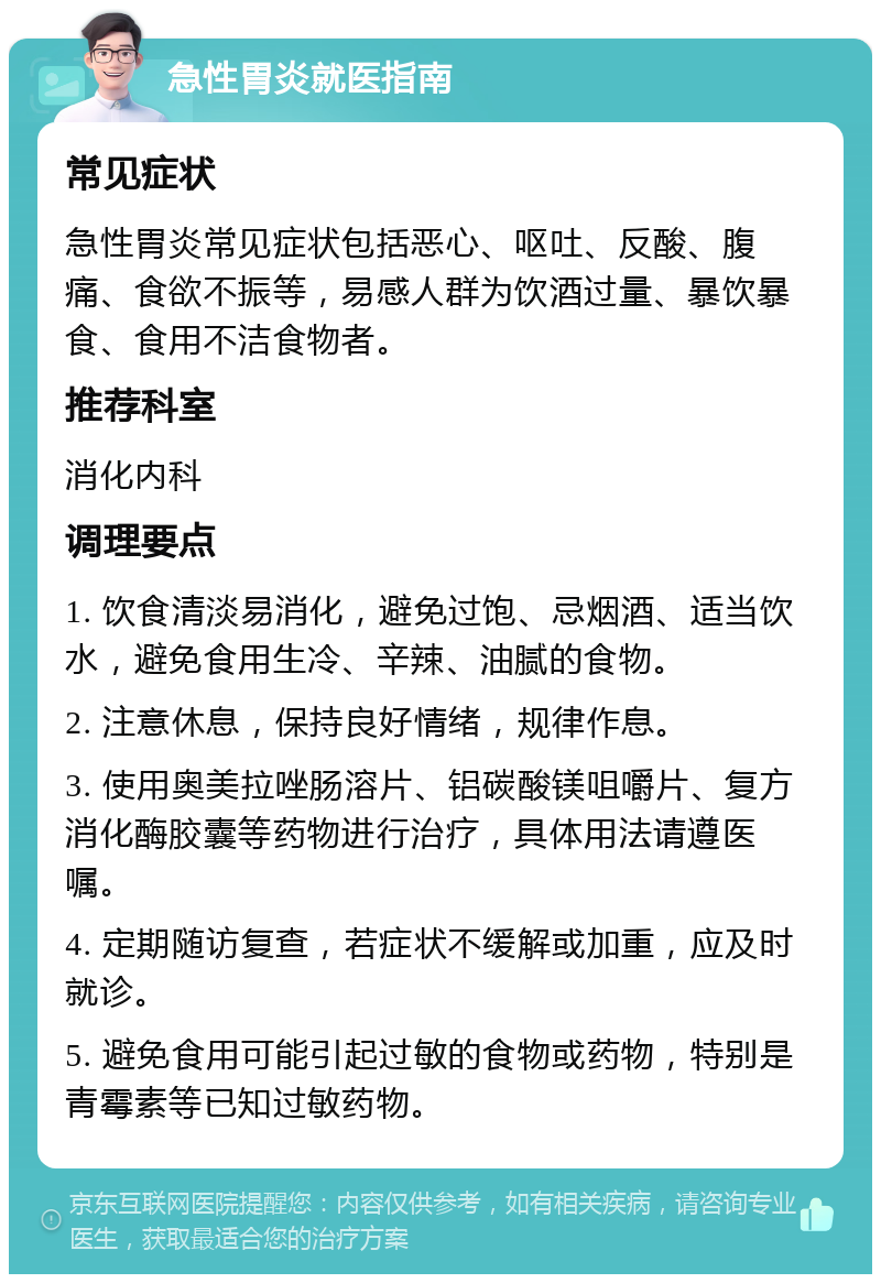 急性胃炎就医指南 常见症状 急性胃炎常见症状包括恶心、呕吐、反酸、腹痛、食欲不振等，易感人群为饮酒过量、暴饮暴食、食用不洁食物者。 推荐科室 消化内科 调理要点 1. 饮食清淡易消化，避免过饱、忌烟酒、适当饮水，避免食用生冷、辛辣、油腻的食物。 2. 注意休息，保持良好情绪，规律作息。 3. 使用奥美拉唑肠溶片、铝碳酸镁咀嚼片、复方消化酶胶囊等药物进行治疗，具体用法请遵医嘱。 4. 定期随访复查，若症状不缓解或加重，应及时就诊。 5. 避免食用可能引起过敏的食物或药物，特别是青霉素等已知过敏药物。