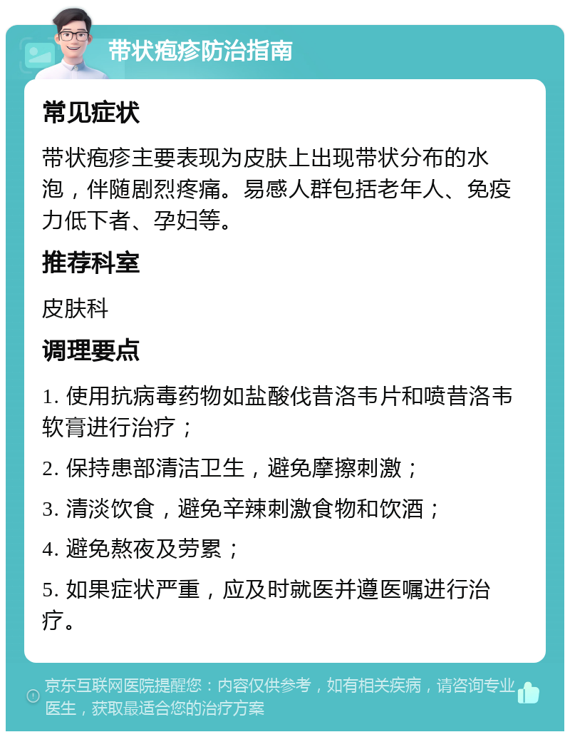 带状疱疹防治指南 常见症状 带状疱疹主要表现为皮肤上出现带状分布的水泡，伴随剧烈疼痛。易感人群包括老年人、免疫力低下者、孕妇等。 推荐科室 皮肤科 调理要点 1. 使用抗病毒药物如盐酸伐昔洛韦片和喷昔洛韦软膏进行治疗； 2. 保持患部清洁卫生，避免摩擦刺激； 3. 清淡饮食，避免辛辣刺激食物和饮酒； 4. 避免熬夜及劳累； 5. 如果症状严重，应及时就医并遵医嘱进行治疗。