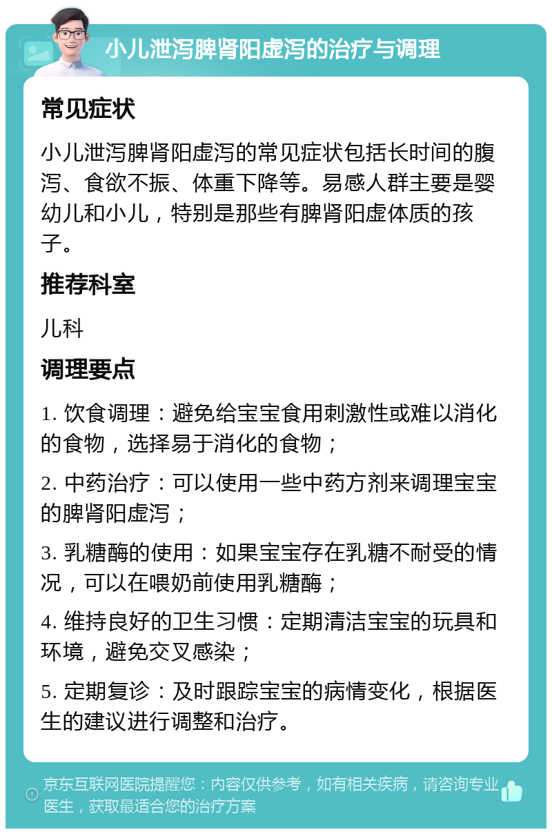 小儿泄泻脾肾阳虚泻的治疗与调理 常见症状 小儿泄泻脾肾阳虚泻的常见症状包括长时间的腹泻、食欲不振、体重下降等。易感人群主要是婴幼儿和小儿，特别是那些有脾肾阳虚体质的孩子。 推荐科室 儿科 调理要点 1. 饮食调理：避免给宝宝食用刺激性或难以消化的食物，选择易于消化的食物； 2. 中药治疗：可以使用一些中药方剂来调理宝宝的脾肾阳虚泻； 3. 乳糖酶的使用：如果宝宝存在乳糖不耐受的情况，可以在喂奶前使用乳糖酶； 4. 维持良好的卫生习惯：定期清洁宝宝的玩具和环境，避免交叉感染； 5. 定期复诊：及时跟踪宝宝的病情变化，根据医生的建议进行调整和治疗。