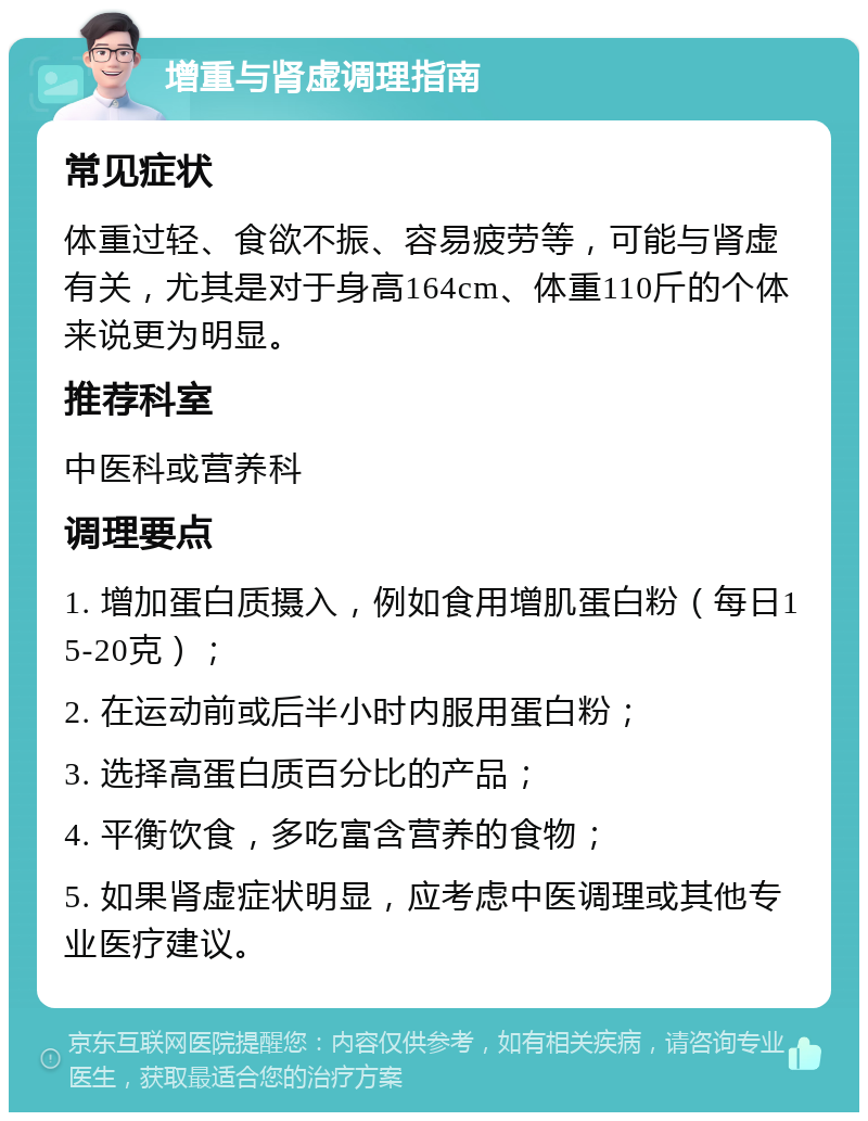 增重与肾虚调理指南 常见症状 体重过轻、食欲不振、容易疲劳等，可能与肾虚有关，尤其是对于身高164cm、体重110斤的个体来说更为明显。 推荐科室 中医科或营养科 调理要点 1. 增加蛋白质摄入，例如食用增肌蛋白粉（每日15-20克）； 2. 在运动前或后半小时内服用蛋白粉； 3. 选择高蛋白质百分比的产品； 4. 平衡饮食，多吃富含营养的食物； 5. 如果肾虚症状明显，应考虑中医调理或其他专业医疗建议。