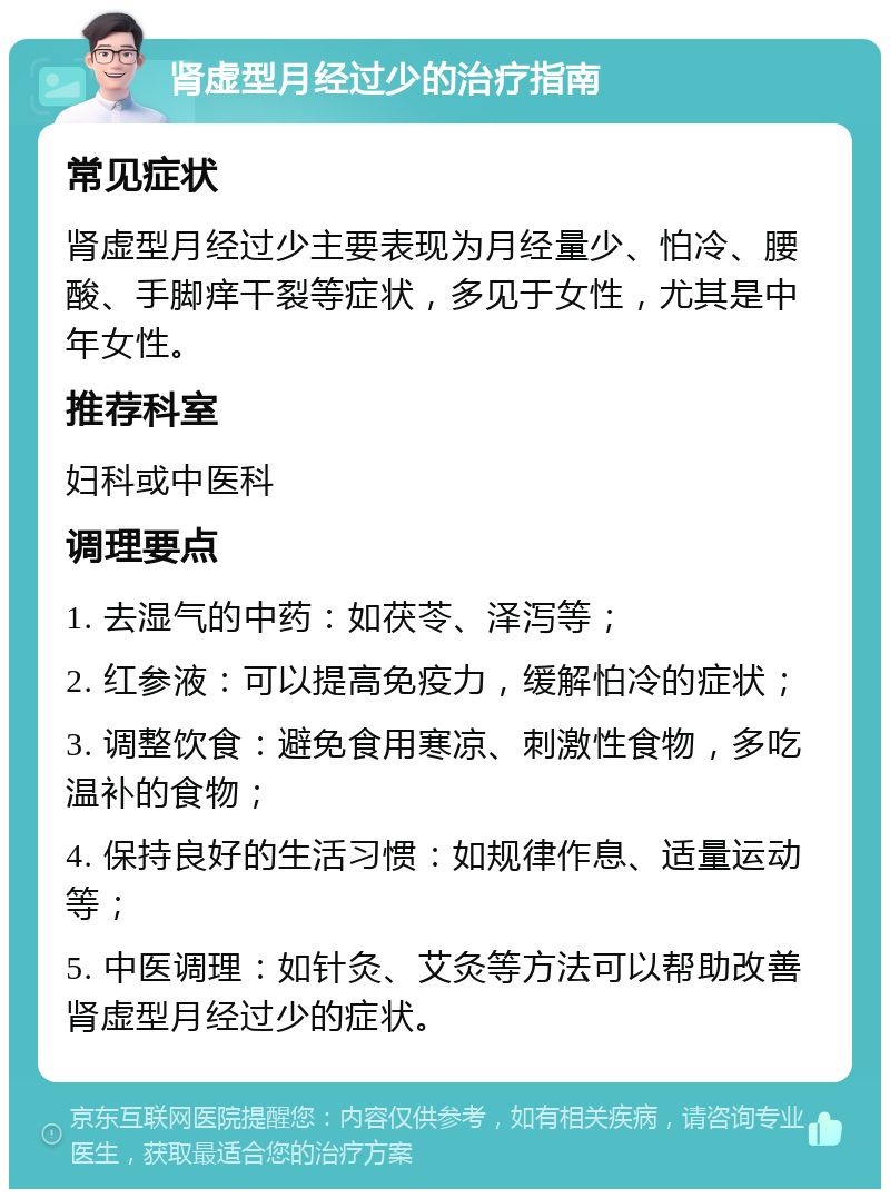 肾虚型月经过少的治疗指南 常见症状 肾虚型月经过少主要表现为月经量少、怕冷、腰酸、手脚痒干裂等症状，多见于女性，尤其是中年女性。 推荐科室 妇科或中医科 调理要点 1. 去湿气的中药：如茯苓、泽泻等； 2. 红参液：可以提高免疫力，缓解怕冷的症状； 3. 调整饮食：避免食用寒凉、刺激性食物，多吃温补的食物； 4. 保持良好的生活习惯：如规律作息、适量运动等； 5. 中医调理：如针灸、艾灸等方法可以帮助改善肾虚型月经过少的症状。