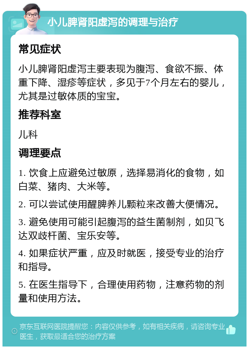 小儿脾肾阳虚泻的调理与治疗 常见症状 小儿脾肾阳虚泻主要表现为腹泻、食欲不振、体重下降、湿疹等症状，多见于7个月左右的婴儿，尤其是过敏体质的宝宝。 推荐科室 儿科 调理要点 1. 饮食上应避免过敏原，选择易消化的食物，如白菜、猪肉、大米等。 2. 可以尝试使用醒脾养儿颗粒来改善大便情况。 3. 避免使用可能引起腹泻的益生菌制剂，如贝飞达双歧杆菌、宝乐安等。 4. 如果症状严重，应及时就医，接受专业的治疗和指导。 5. 在医生指导下，合理使用药物，注意药物的剂量和使用方法。