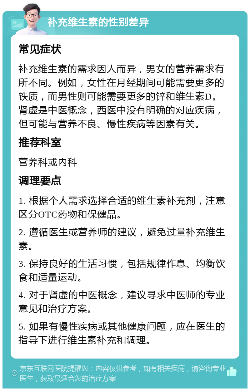 补充维生素的性别差异 常见症状 补充维生素的需求因人而异，男女的营养需求有所不同。例如，女性在月经期间可能需要更多的铁质，而男性则可能需要更多的锌和维生素D。肾虚是中医概念，西医中没有明确的对应疾病，但可能与营养不良、慢性疾病等因素有关。 推荐科室 营养科或内科 调理要点 1. 根据个人需求选择合适的维生素补充剂，注意区分OTC药物和保健品。 2. 遵循医生或营养师的建议，避免过量补充维生素。 3. 保持良好的生活习惯，包括规律作息、均衡饮食和适量运动。 4. 对于肾虚的中医概念，建议寻求中医师的专业意见和治疗方案。 5. 如果有慢性疾病或其他健康问题，应在医生的指导下进行维生素补充和调理。