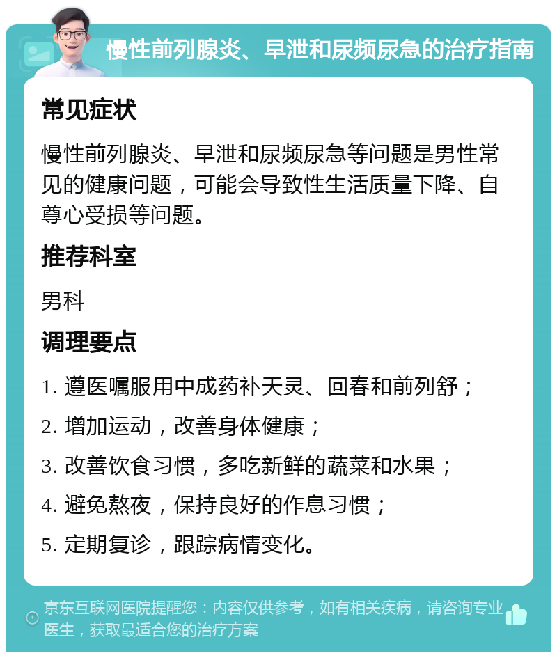 慢性前列腺炎、早泄和尿频尿急的治疗指南 常见症状 慢性前列腺炎、早泄和尿频尿急等问题是男性常见的健康问题，可能会导致性生活质量下降、自尊心受损等问题。 推荐科室 男科 调理要点 1. 遵医嘱服用中成药补天灵、回春和前列舒； 2. 增加运动，改善身体健康； 3. 改善饮食习惯，多吃新鲜的蔬菜和水果； 4. 避免熬夜，保持良好的作息习惯； 5. 定期复诊，跟踪病情变化。