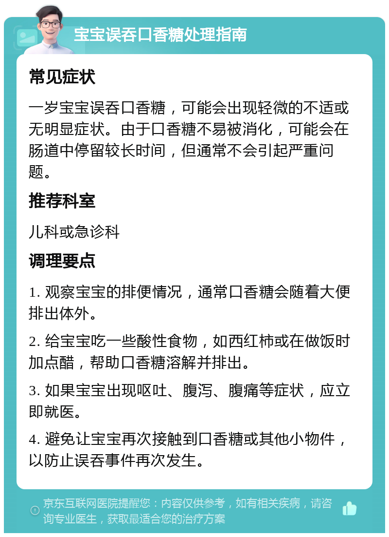 宝宝误吞口香糖处理指南 常见症状 一岁宝宝误吞口香糖，可能会出现轻微的不适或无明显症状。由于口香糖不易被消化，可能会在肠道中停留较长时间，但通常不会引起严重问题。 推荐科室 儿科或急诊科 调理要点 1. 观察宝宝的排便情况，通常口香糖会随着大便排出体外。 2. 给宝宝吃一些酸性食物，如西红柿或在做饭时加点醋，帮助口香糖溶解并排出。 3. 如果宝宝出现呕吐、腹泻、腹痛等症状，应立即就医。 4. 避免让宝宝再次接触到口香糖或其他小物件，以防止误吞事件再次发生。