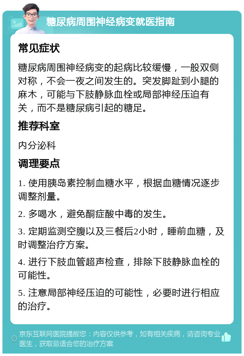 糖尿病周围神经病变就医指南 常见症状 糖尿病周围神经病变的起病比较缓慢，一般双侧对称，不会一夜之间发生的。突发脚趾到小腿的麻木，可能与下肢静脉血栓或局部神经压迫有关，而不是糖尿病引起的糖足。 推荐科室 内分泌科 调理要点 1. 使用胰岛素控制血糖水平，根据血糖情况逐步调整剂量。 2. 多喝水，避免酮症酸中毒的发生。 3. 定期监测空腹以及三餐后2小时，睡前血糖，及时调整治疗方案。 4. 进行下肢血管超声检查，排除下肢静脉血栓的可能性。 5. 注意局部神经压迫的可能性，必要时进行相应的治疗。