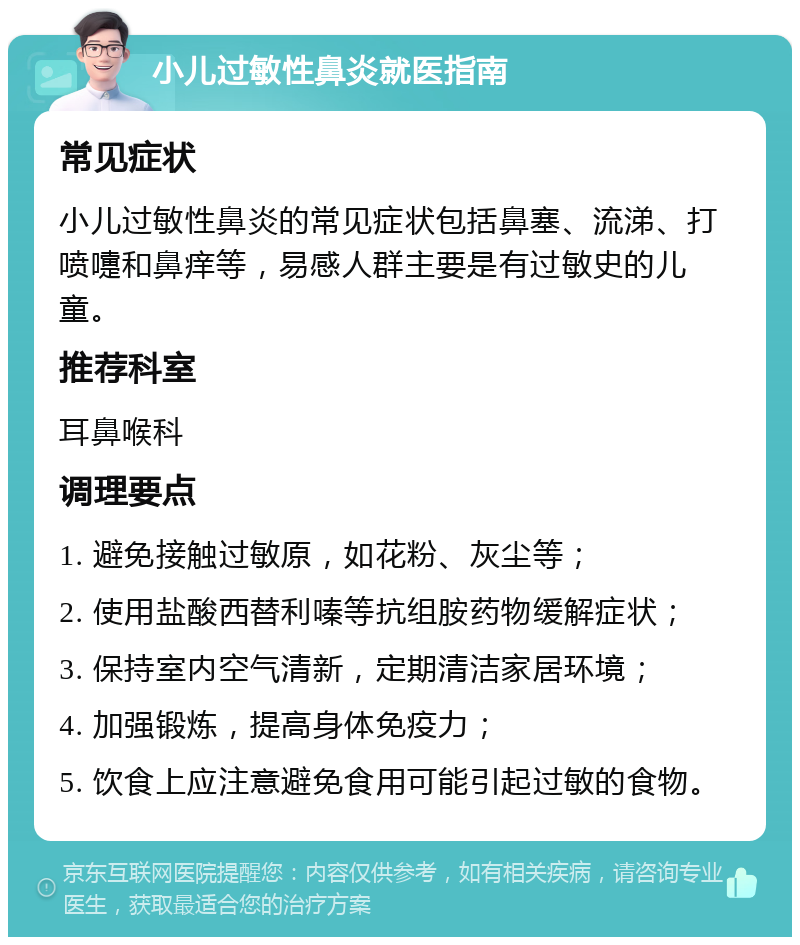 小儿过敏性鼻炎就医指南 常见症状 小儿过敏性鼻炎的常见症状包括鼻塞、流涕、打喷嚏和鼻痒等，易感人群主要是有过敏史的儿童。 推荐科室 耳鼻喉科 调理要点 1. 避免接触过敏原，如花粉、灰尘等； 2. 使用盐酸西替利嗪等抗组胺药物缓解症状； 3. 保持室内空气清新，定期清洁家居环境； 4. 加强锻炼，提高身体免疫力； 5. 饮食上应注意避免食用可能引起过敏的食物。