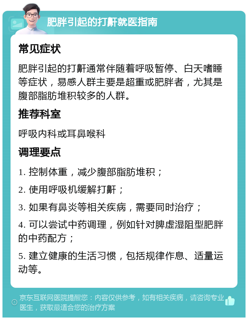 肥胖引起的打鼾就医指南 常见症状 肥胖引起的打鼾通常伴随着呼吸暂停、白天嗜睡等症状，易感人群主要是超重或肥胖者，尤其是腹部脂肪堆积较多的人群。 推荐科室 呼吸内科或耳鼻喉科 调理要点 1. 控制体重，减少腹部脂肪堆积； 2. 使用呼吸机缓解打鼾； 3. 如果有鼻炎等相关疾病，需要同时治疗； 4. 可以尝试中药调理，例如针对脾虚湿阻型肥胖的中药配方； 5. 建立健康的生活习惯，包括规律作息、适量运动等。