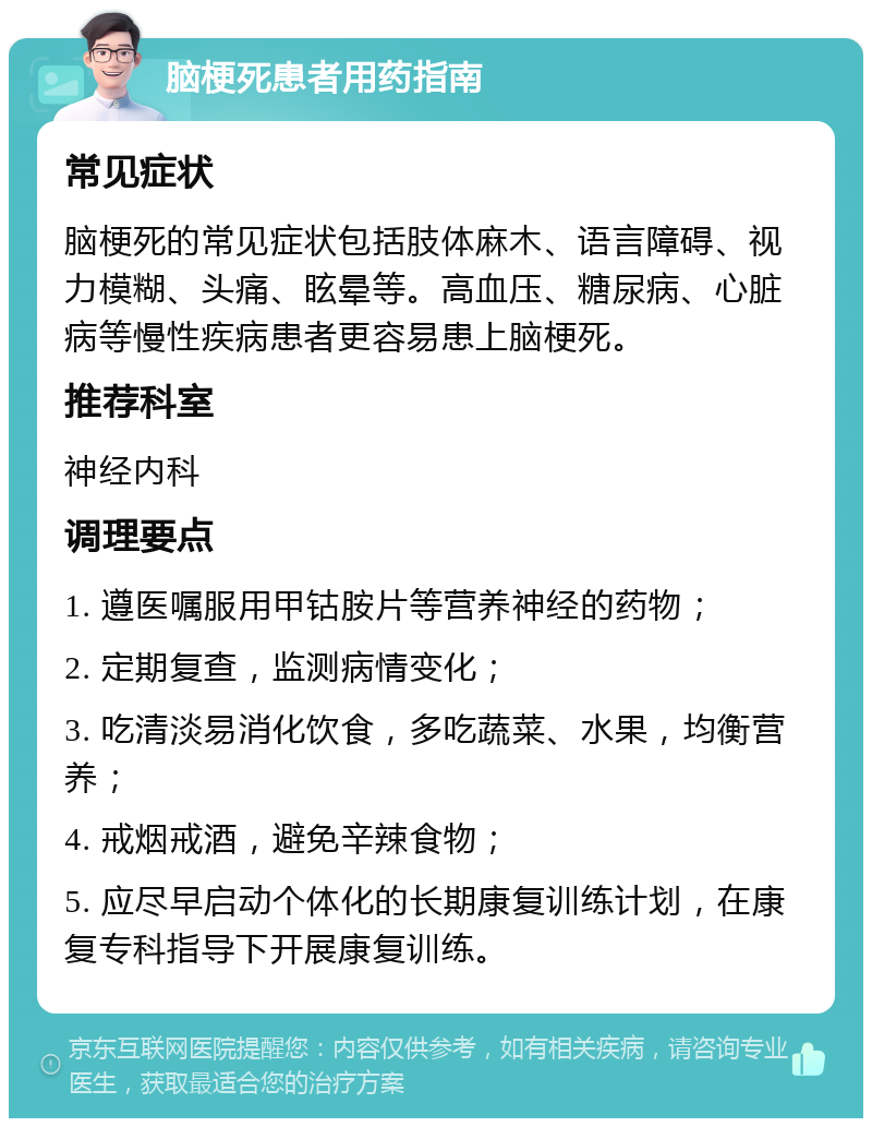 脑梗死患者用药指南 常见症状 脑梗死的常见症状包括肢体麻木、语言障碍、视力模糊、头痛、眩晕等。高血压、糖尿病、心脏病等慢性疾病患者更容易患上脑梗死。 推荐科室 神经内科 调理要点 1. 遵医嘱服用甲钴胺片等营养神经的药物； 2. 定期复查，监测病情变化； 3. 吃清淡易消化饮食，多吃蔬菜、水果，均衡营养； 4. 戒烟戒酒，避免辛辣食物； 5. 应尽早启动个体化的长期康复训练计划，在康复专科指导下开展康复训练。