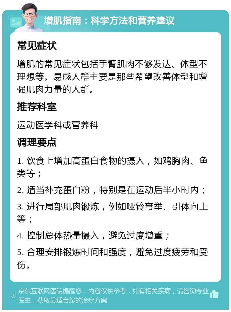 增肌指南：科学方法和营养建议 常见症状 增肌的常见症状包括手臂肌肉不够发达、体型不理想等。易感人群主要是那些希望改善体型和增强肌肉力量的人群。 推荐科室 运动医学科或营养科 调理要点 1. 饮食上增加高蛋白食物的摄入，如鸡胸肉、鱼类等； 2. 适当补充蛋白粉，特别是在运动后半小时内； 3. 进行局部肌肉锻炼，例如哑铃弯举、引体向上等； 4. 控制总体热量摄入，避免过度增重； 5. 合理安排锻炼时间和强度，避免过度疲劳和受伤。