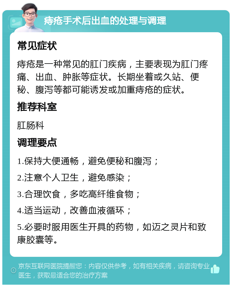 痔疮手术后出血的处理与调理 常见症状 痔疮是一种常见的肛门疾病，主要表现为肛门疼痛、出血、肿胀等症状。长期坐着或久站、便秘、腹泻等都可能诱发或加重痔疮的症状。 推荐科室 肛肠科 调理要点 1.保持大便通畅，避免便秘和腹泻； 2.注意个人卫生，避免感染； 3.合理饮食，多吃高纤维食物； 4.适当运动，改善血液循环； 5.必要时服用医生开具的药物，如迈之灵片和致康胶囊等。