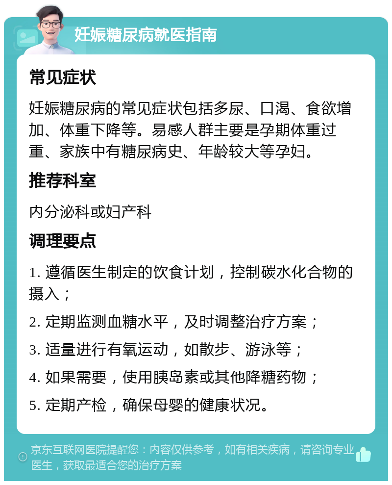 妊娠糖尿病就医指南 常见症状 妊娠糖尿病的常见症状包括多尿、口渴、食欲增加、体重下降等。易感人群主要是孕期体重过重、家族中有糖尿病史、年龄较大等孕妇。 推荐科室 内分泌科或妇产科 调理要点 1. 遵循医生制定的饮食计划，控制碳水化合物的摄入； 2. 定期监测血糖水平，及时调整治疗方案； 3. 适量进行有氧运动，如散步、游泳等； 4. 如果需要，使用胰岛素或其他降糖药物； 5. 定期产检，确保母婴的健康状况。