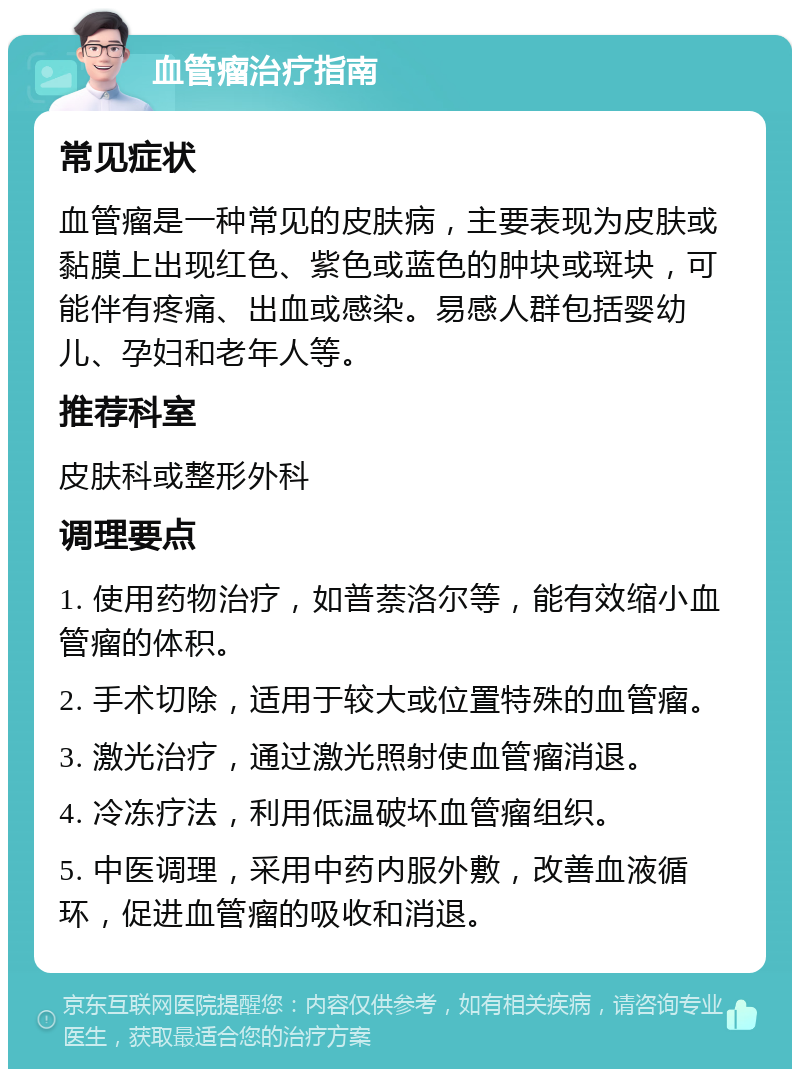 血管瘤治疗指南 常见症状 血管瘤是一种常见的皮肤病，主要表现为皮肤或黏膜上出现红色、紫色或蓝色的肿块或斑块，可能伴有疼痛、出血或感染。易感人群包括婴幼儿、孕妇和老年人等。 推荐科室 皮肤科或整形外科 调理要点 1. 使用药物治疗，如普萘洛尔等，能有效缩小血管瘤的体积。 2. 手术切除，适用于较大或位置特殊的血管瘤。 3. 激光治疗，通过激光照射使血管瘤消退。 4. 冷冻疗法，利用低温破坏血管瘤组织。 5. 中医调理，采用中药内服外敷，改善血液循环，促进血管瘤的吸收和消退。