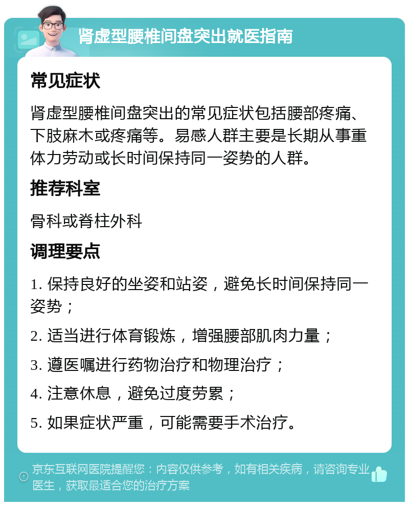 肾虚型腰椎间盘突出就医指南 常见症状 肾虚型腰椎间盘突出的常见症状包括腰部疼痛、下肢麻木或疼痛等。易感人群主要是长期从事重体力劳动或长时间保持同一姿势的人群。 推荐科室 骨科或脊柱外科 调理要点 1. 保持良好的坐姿和站姿，避免长时间保持同一姿势； 2. 适当进行体育锻炼，增强腰部肌肉力量； 3. 遵医嘱进行药物治疗和物理治疗； 4. 注意休息，避免过度劳累； 5. 如果症状严重，可能需要手术治疗。