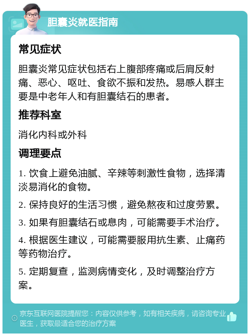 胆囊炎就医指南 常见症状 胆囊炎常见症状包括右上腹部疼痛或后肩反射痛、恶心、呕吐、食欲不振和发热。易感人群主要是中老年人和有胆囊结石的患者。 推荐科室 消化内科或外科 调理要点 1. 饮食上避免油腻、辛辣等刺激性食物，选择清淡易消化的食物。 2. 保持良好的生活习惯，避免熬夜和过度劳累。 3. 如果有胆囊结石或息肉，可能需要手术治疗。 4. 根据医生建议，可能需要服用抗生素、止痛药等药物治疗。 5. 定期复查，监测病情变化，及时调整治疗方案。