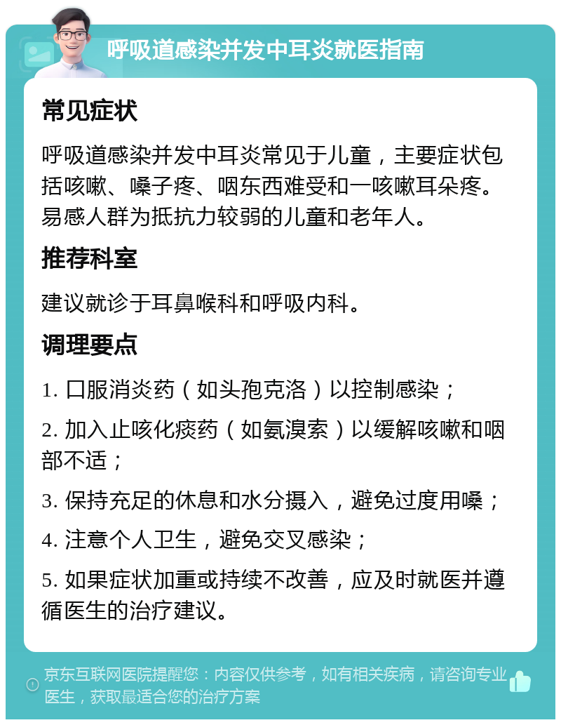 呼吸道感染并发中耳炎就医指南 常见症状 呼吸道感染并发中耳炎常见于儿童，主要症状包括咳嗽、嗓子疼、咽东西难受和一咳嗽耳朵疼。易感人群为抵抗力较弱的儿童和老年人。 推荐科室 建议就诊于耳鼻喉科和呼吸内科。 调理要点 1. 口服消炎药（如头孢克洛）以控制感染； 2. 加入止咳化痰药（如氨溴索）以缓解咳嗽和咽部不适； 3. 保持充足的休息和水分摄入，避免过度用嗓； 4. 注意个人卫生，避免交叉感染； 5. 如果症状加重或持续不改善，应及时就医并遵循医生的治疗建议。