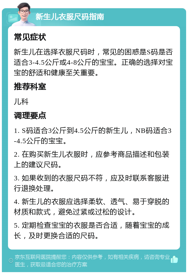 新生儿衣服尺码指南 常见症状 新生儿在选择衣服尺码时，常见的困惑是S码是否适合3-4.5公斤或4-8公斤的宝宝。正确的选择对宝宝的舒适和健康至关重要。 推荐科室 儿科 调理要点 1. S码适合3公斤到4.5公斤的新生儿，NB码适合3-4.5公斤的宝宝。 2. 在购买新生儿衣服时，应参考商品描述和包装上的建议尺码。 3. 如果收到的衣服尺码不符，应及时联系客服进行退换处理。 4. 新生儿的衣服应选择柔软、透气、易于穿脱的材质和款式，避免过紧或过松的设计。 5. 定期检查宝宝的衣服是否合适，随着宝宝的成长，及时更换合适的尺码。