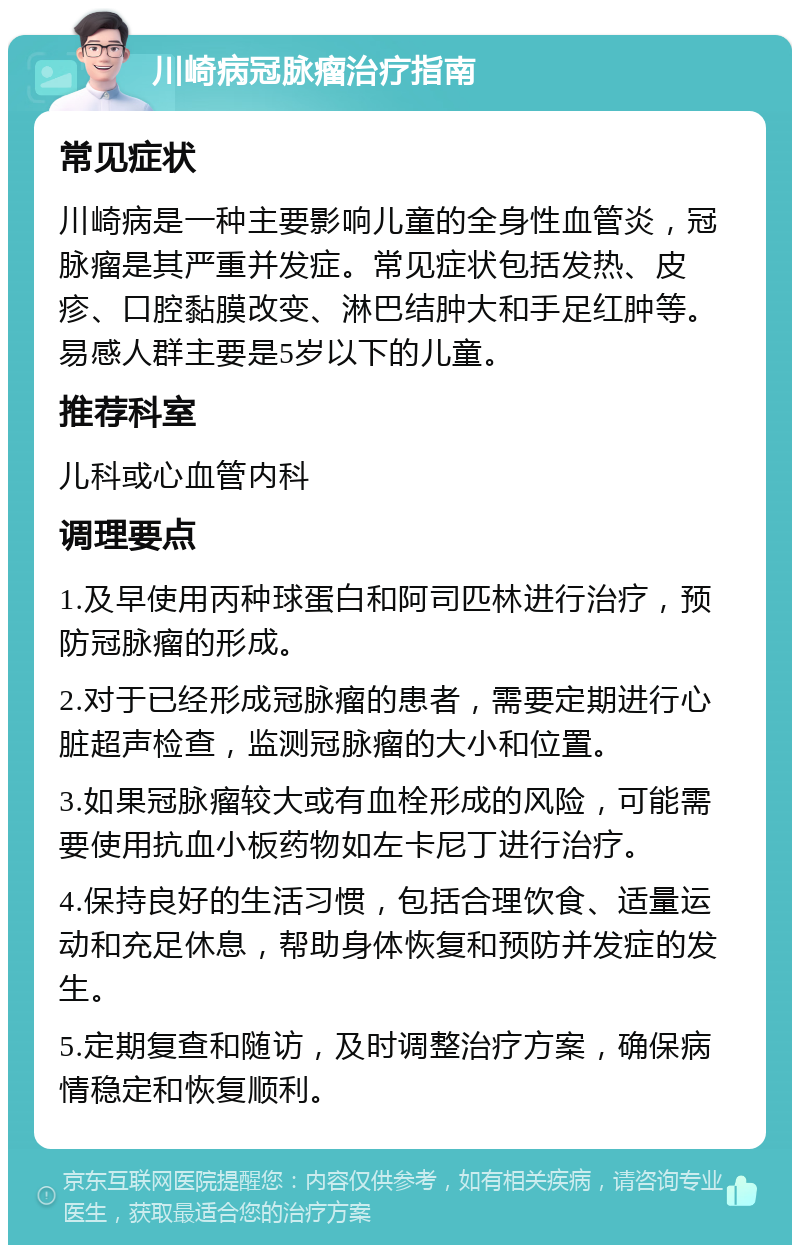 川崎病冠脉瘤治疗指南 常见症状 川崎病是一种主要影响儿童的全身性血管炎，冠脉瘤是其严重并发症。常见症状包括发热、皮疹、口腔黏膜改变、淋巴结肿大和手足红肿等。易感人群主要是5岁以下的儿童。 推荐科室 儿科或心血管内科 调理要点 1.及早使用丙种球蛋白和阿司匹林进行治疗，预防冠脉瘤的形成。 2.对于已经形成冠脉瘤的患者，需要定期进行心脏超声检查，监测冠脉瘤的大小和位置。 3.如果冠脉瘤较大或有血栓形成的风险，可能需要使用抗血小板药物如左卡尼丁进行治疗。 4.保持良好的生活习惯，包括合理饮食、适量运动和充足休息，帮助身体恢复和预防并发症的发生。 5.定期复查和随访，及时调整治疗方案，确保病情稳定和恢复顺利。