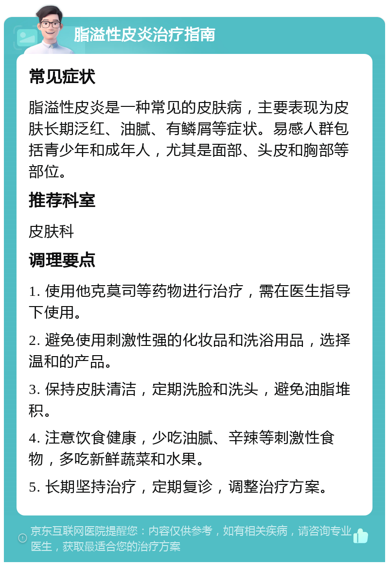 脂溢性皮炎治疗指南 常见症状 脂溢性皮炎是一种常见的皮肤病，主要表现为皮肤长期泛红、油腻、有鳞屑等症状。易感人群包括青少年和成年人，尤其是面部、头皮和胸部等部位。 推荐科室 皮肤科 调理要点 1. 使用他克莫司等药物进行治疗，需在医生指导下使用。 2. 避免使用刺激性强的化妆品和洗浴用品，选择温和的产品。 3. 保持皮肤清洁，定期洗脸和洗头，避免油脂堆积。 4. 注意饮食健康，少吃油腻、辛辣等刺激性食物，多吃新鲜蔬菜和水果。 5. 长期坚持治疗，定期复诊，调整治疗方案。