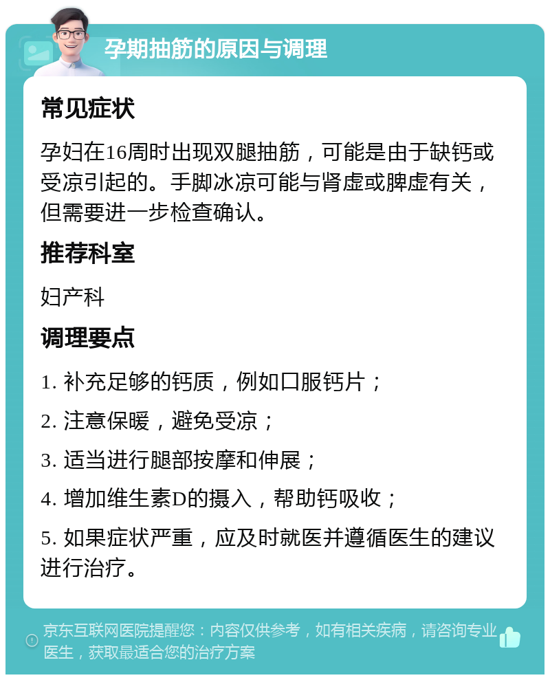 孕期抽筋的原因与调理 常见症状 孕妇在16周时出现双腿抽筋，可能是由于缺钙或受凉引起的。手脚冰凉可能与肾虚或脾虚有关，但需要进一步检查确认。 推荐科室 妇产科 调理要点 1. 补充足够的钙质，例如口服钙片； 2. 注意保暖，避免受凉； 3. 适当进行腿部按摩和伸展； 4. 增加维生素D的摄入，帮助钙吸收； 5. 如果症状严重，应及时就医并遵循医生的建议进行治疗。