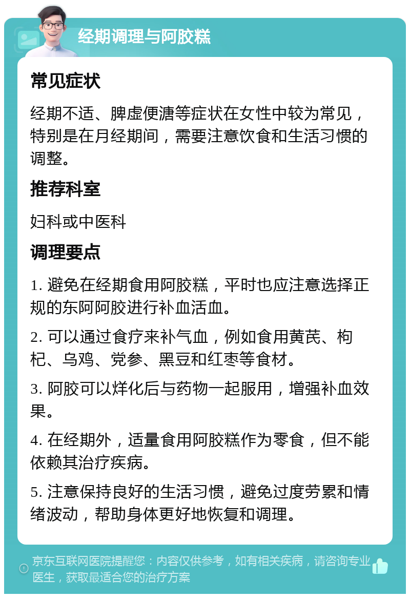 经期调理与阿胶糕 常见症状 经期不适、脾虚便溏等症状在女性中较为常见，特别是在月经期间，需要注意饮食和生活习惯的调整。 推荐科室 妇科或中医科 调理要点 1. 避免在经期食用阿胶糕，平时也应注意选择正规的东阿阿胶进行补血活血。 2. 可以通过食疗来补气血，例如食用黄芪、枸杞、乌鸡、党参、黑豆和红枣等食材。 3. 阿胶可以烊化后与药物一起服用，增强补血效果。 4. 在经期外，适量食用阿胶糕作为零食，但不能依赖其治疗疾病。 5. 注意保持良好的生活习惯，避免过度劳累和情绪波动，帮助身体更好地恢复和调理。