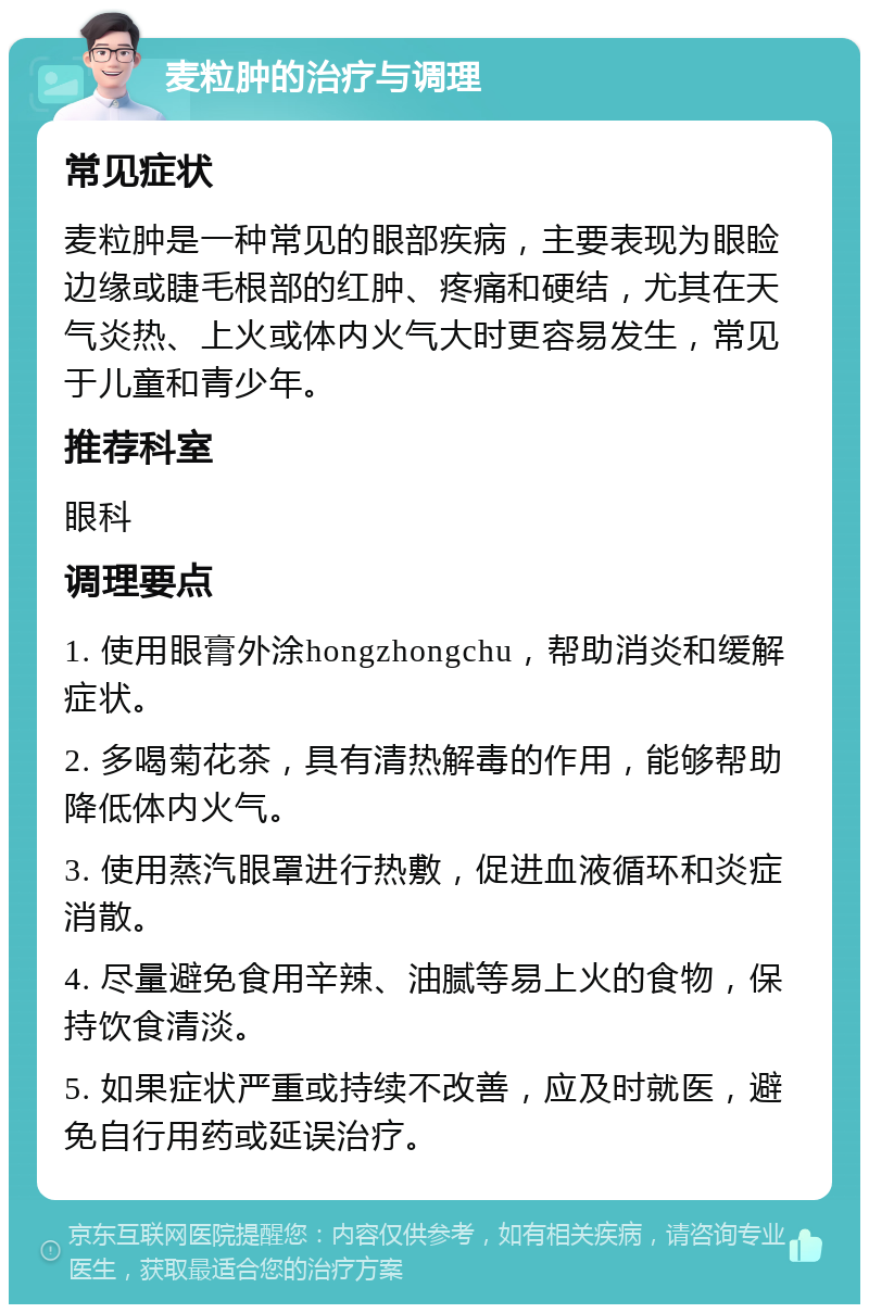 麦粒肿的治疗与调理 常见症状 麦粒肿是一种常见的眼部疾病，主要表现为眼睑边缘或睫毛根部的红肿、疼痛和硬结，尤其在天气炎热、上火或体内火气大时更容易发生，常见于儿童和青少年。 推荐科室 眼科 调理要点 1. 使用眼膏外涂hongzhongchu，帮助消炎和缓解症状。 2. 多喝菊花茶，具有清热解毒的作用，能够帮助降低体内火气。 3. 使用蒸汽眼罩进行热敷，促进血液循环和炎症消散。 4. 尽量避免食用辛辣、油腻等易上火的食物，保持饮食清淡。 5. 如果症状严重或持续不改善，应及时就医，避免自行用药或延误治疗。