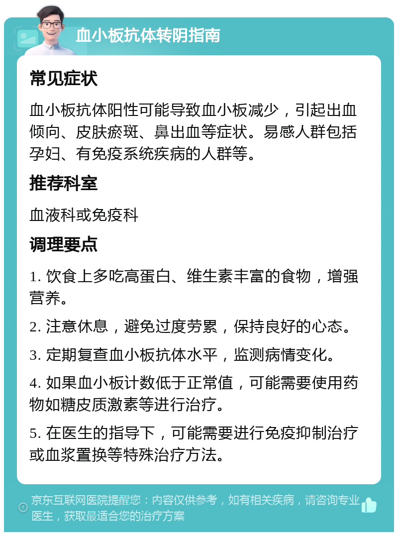 血小板抗体转阴指南 常见症状 血小板抗体阳性可能导致血小板减少，引起出血倾向、皮肤瘀斑、鼻出血等症状。易感人群包括孕妇、有免疫系统疾病的人群等。 推荐科室 血液科或免疫科 调理要点 1. 饮食上多吃高蛋白、维生素丰富的食物，增强营养。 2. 注意休息，避免过度劳累，保持良好的心态。 3. 定期复查血小板抗体水平，监测病情变化。 4. 如果血小板计数低于正常值，可能需要使用药物如糖皮质激素等进行治疗。 5. 在医生的指导下，可能需要进行免疫抑制治疗或血浆置换等特殊治疗方法。