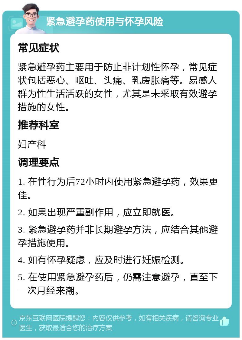 紧急避孕药使用与怀孕风险 常见症状 紧急避孕药主要用于防止非计划性怀孕，常见症状包括恶心、呕吐、头痛、乳房胀痛等。易感人群为性生活活跃的女性，尤其是未采取有效避孕措施的女性。 推荐科室 妇产科 调理要点 1. 在性行为后72小时内使用紧急避孕药，效果更佳。 2. 如果出现严重副作用，应立即就医。 3. 紧急避孕药并非长期避孕方法，应结合其他避孕措施使用。 4. 如有怀孕疑虑，应及时进行妊娠检测。 5. 在使用紧急避孕药后，仍需注意避孕，直至下一次月经来潮。