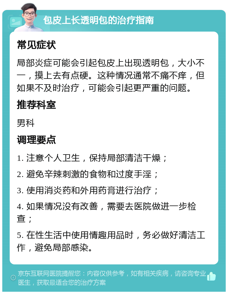 包皮上长透明包的治疗指南 常见症状 局部炎症可能会引起包皮上出现透明包，大小不一，摸上去有点硬。这种情况通常不痛不痒，但如果不及时治疗，可能会引起更严重的问题。 推荐科室 男科 调理要点 1. 注意个人卫生，保持局部清洁干燥； 2. 避免辛辣刺激的食物和过度手淫； 3. 使用消炎药和外用药膏进行治疗； 4. 如果情况没有改善，需要去医院做进一步检查； 5. 在性生活中使用情趣用品时，务必做好清洁工作，避免局部感染。