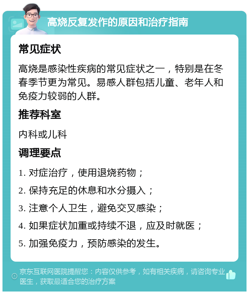 高烧反复发作的原因和治疗指南 常见症状 高烧是感染性疾病的常见症状之一，特别是在冬春季节更为常见。易感人群包括儿童、老年人和免疫力较弱的人群。 推荐科室 内科或儿科 调理要点 1. 对症治疗，使用退烧药物； 2. 保持充足的休息和水分摄入； 3. 注意个人卫生，避免交叉感染； 4. 如果症状加重或持续不退，应及时就医； 5. 加强免疫力，预防感染的发生。