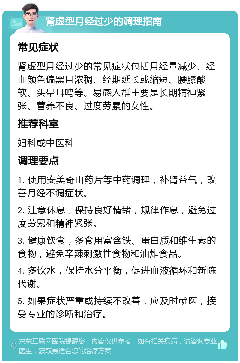 肾虚型月经过少的调理指南 常见症状 肾虚型月经过少的常见症状包括月经量减少、经血颜色偏黑且浓稠、经期延长或缩短、腰膝酸软、头晕耳鸣等。易感人群主要是长期精神紧张、营养不良、过度劳累的女性。 推荐科室 妇科或中医科 调理要点 1. 使用安美奇山药片等中药调理，补肾益气，改善月经不调症状。 2. 注意休息，保持良好情绪，规律作息，避免过度劳累和精神紧张。 3. 健康饮食，多食用富含铁、蛋白质和维生素的食物，避免辛辣刺激性食物和油炸食品。 4. 多饮水，保持水分平衡，促进血液循环和新陈代谢。 5. 如果症状严重或持续不改善，应及时就医，接受专业的诊断和治疗。