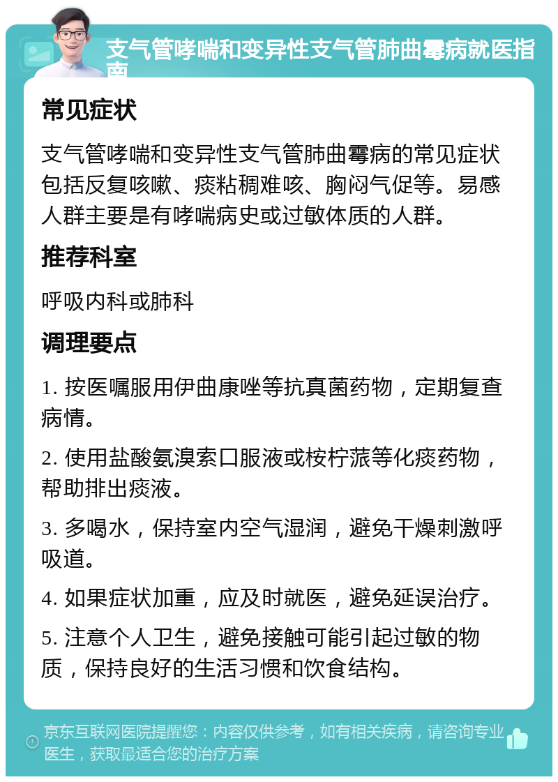 支气管哮喘和变异性支气管肺曲霉病就医指南 常见症状 支气管哮喘和变异性支气管肺曲霉病的常见症状包括反复咳嗽、痰粘稠难咳、胸闷气促等。易感人群主要是有哮喘病史或过敏体质的人群。 推荐科室 呼吸内科或肺科 调理要点 1. 按医嘱服用伊曲康唑等抗真菌药物，定期复查病情。 2. 使用盐酸氨溴索口服液或桉柠蒎等化痰药物，帮助排出痰液。 3. 多喝水，保持室内空气湿润，避免干燥刺激呼吸道。 4. 如果症状加重，应及时就医，避免延误治疗。 5. 注意个人卫生，避免接触可能引起过敏的物质，保持良好的生活习惯和饮食结构。