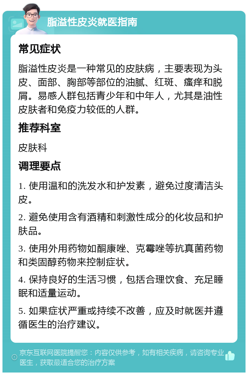 脂溢性皮炎就医指南 常见症状 脂溢性皮炎是一种常见的皮肤病，主要表现为头皮、面部、胸部等部位的油腻、红斑、瘙痒和脱屑。易感人群包括青少年和中年人，尤其是油性皮肤者和免疫力较低的人群。 推荐科室 皮肤科 调理要点 1. 使用温和的洗发水和护发素，避免过度清洁头皮。 2. 避免使用含有酒精和刺激性成分的化妆品和护肤品。 3. 使用外用药物如酮康唑、克霉唑等抗真菌药物和类固醇药物来控制症状。 4. 保持良好的生活习惯，包括合理饮食、充足睡眠和适量运动。 5. 如果症状严重或持续不改善，应及时就医并遵循医生的治疗建议。