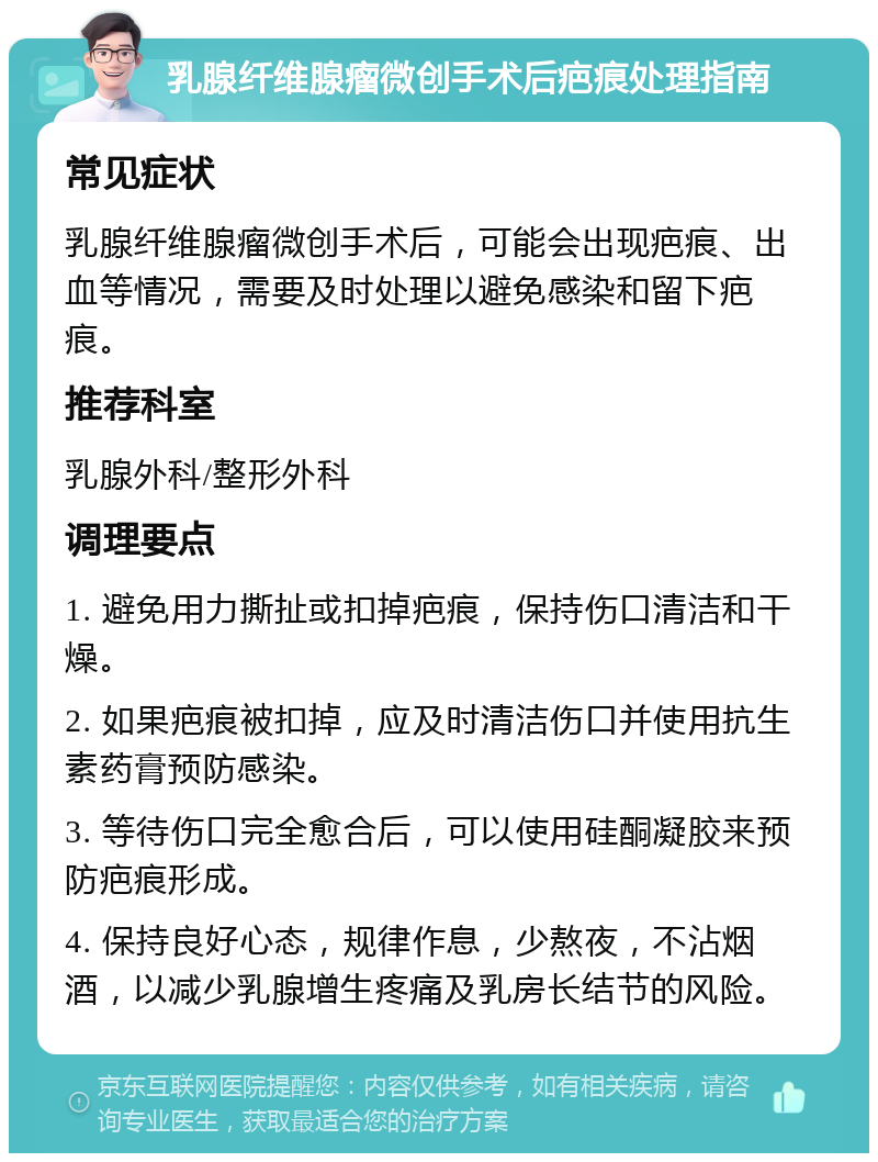 乳腺纤维腺瘤微创手术后疤痕处理指南 常见症状 乳腺纤维腺瘤微创手术后，可能会出现疤痕、出血等情况，需要及时处理以避免感染和留下疤痕。 推荐科室 乳腺外科/整形外科 调理要点 1. 避免用力撕扯或扣掉疤痕，保持伤口清洁和干燥。 2. 如果疤痕被扣掉，应及时清洁伤口并使用抗生素药膏预防感染。 3. 等待伤口完全愈合后，可以使用硅酮凝胶来预防疤痕形成。 4. 保持良好心态，规律作息，少熬夜，不沾烟酒，以减少乳腺增生疼痛及乳房长结节的风险。