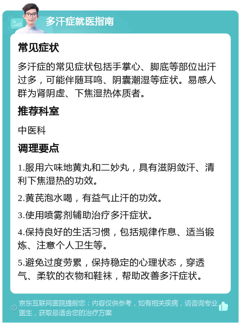 多汗症就医指南 常见症状 多汗症的常见症状包括手掌心、脚底等部位出汗过多，可能伴随耳鸣、阴囊潮湿等症状。易感人群为肾阴虚、下焦湿热体质者。 推荐科室 中医科 调理要点 1.服用六味地黄丸和二妙丸，具有滋阴敛汗、清利下焦湿热的功效。 2.黄芪泡水喝，有益气止汗的功效。 3.使用喷雾剂辅助治疗多汗症状。 4.保持良好的生活习惯，包括规律作息、适当锻炼、注意个人卫生等。 5.避免过度劳累，保持稳定的心理状态，穿透气、柔软的衣物和鞋袜，帮助改善多汗症状。