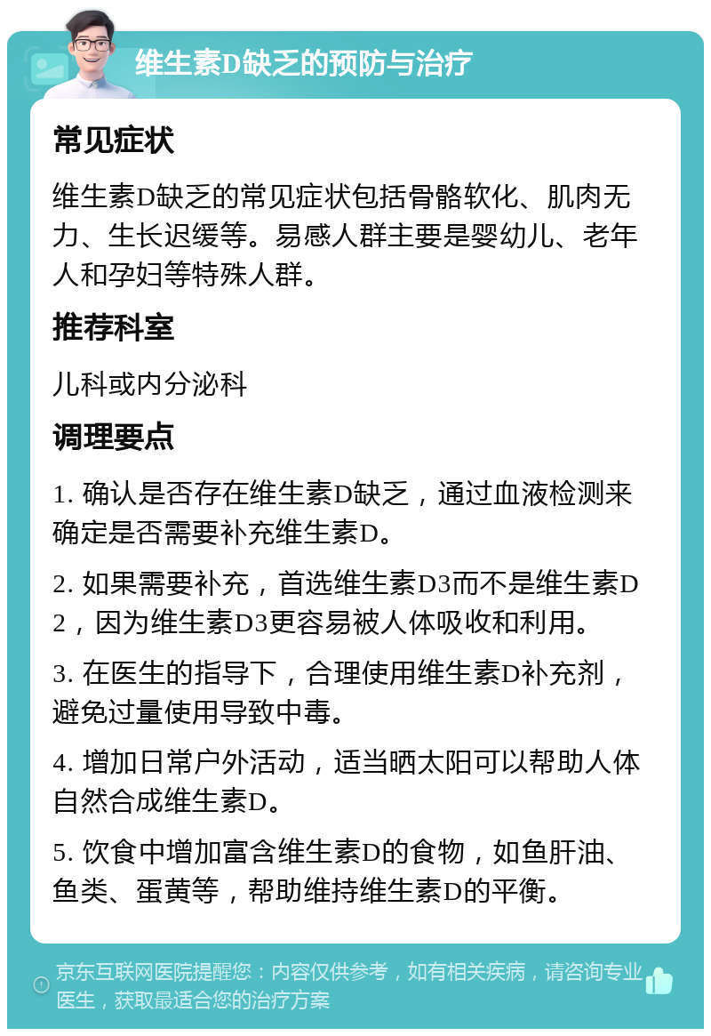 维生素D缺乏的预防与治疗 常见症状 维生素D缺乏的常见症状包括骨骼软化、肌肉无力、生长迟缓等。易感人群主要是婴幼儿、老年人和孕妇等特殊人群。 推荐科室 儿科或内分泌科 调理要点 1. 确认是否存在维生素D缺乏，通过血液检测来确定是否需要补充维生素D。 2. 如果需要补充，首选维生素D3而不是维生素D2，因为维生素D3更容易被人体吸收和利用。 3. 在医生的指导下，合理使用维生素D补充剂，避免过量使用导致中毒。 4. 增加日常户外活动，适当晒太阳可以帮助人体自然合成维生素D。 5. 饮食中增加富含维生素D的食物，如鱼肝油、鱼类、蛋黄等，帮助维持维生素D的平衡。