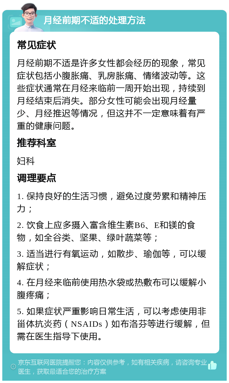 月经前期不适的处理方法 常见症状 月经前期不适是许多女性都会经历的现象，常见症状包括小腹胀痛、乳房胀痛、情绪波动等。这些症状通常在月经来临前一周开始出现，持续到月经结束后消失。部分女性可能会出现月经量少、月经推迟等情况，但这并不一定意味着有严重的健康问题。 推荐科室 妇科 调理要点 1. 保持良好的生活习惯，避免过度劳累和精神压力； 2. 饮食上应多摄入富含维生素B6、E和镁的食物，如全谷类、坚果、绿叶蔬菜等； 3. 适当进行有氧运动，如散步、瑜伽等，可以缓解症状； 4. 在月经来临前使用热水袋或热敷布可以缓解小腹疼痛； 5. 如果症状严重影响日常生活，可以考虑使用非甾体抗炎药（NSAIDs）如布洛芬等进行缓解，但需在医生指导下使用。